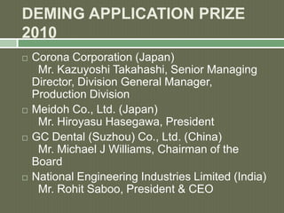 DEMING APPLICATION PRIZE
2010
 Corona Corporation (Japan)
Mr. Kazuyoshi Takahashi, Senior Managing
Director, Division General Manager,
Production Division
 Meidoh Co., Ltd. (Japan)
Mr. Hiroyasu Hasegawa, President
 GC Dental (Suzhou) Co., Ltd. (China)
Mr. Michael J Williams, Chairman of the
Board
 National Engineering Industries Limited (India)
Mr. Rohit Saboo, President & CEO
 