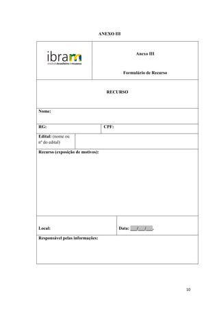 ANEXO III



                                                   Anexo III



                                             Formulário de Recurso



                                    RECURSO



Nome:


RG:                                CPF:

Edital: (nome ou
nº do edital)

Recurso (exposição de motivos):




Local:                                    Data: ___/___/___.

Responsável pelas informações:




                                                                     10
 