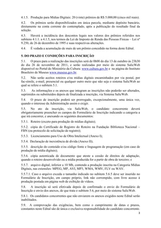 4.1.5. Produção para Mídias Digitais: 20 (vinte) prêmios de R$ 5.000,00 (cinco mil reais).
4.2. Os prêmios serão disponibilizados em única parcela, mediante depósito bancário,
diretamente na conta corrente do contemplado, após a publicação do resultado final da
seleção.
4.3. Haverá a incidência dos descontos legais nos valores dos prêmios referidos nos
subitens 4.1.1. a 4.1.5, nos termos da Lei de Imposto de Renda das Pessoas Físicas – Lei nº
9.250, de 26 de dezembro de 1995 e suas respectivas alterações.
4.4.   É vedada a acumulação de mais de um prêmio concedido na forma deste Edital.

5. DO PRAZO E CONDIÇÕES PARA INSCRIÇÃO
5.1. O prazo para a realização das inscrições será de 0h00 do dia 13 de outubro às 23h30
do dia 26 de novembro de 2011, e serão realizadas por meio do sistema SalicWeb
disponível no Portal do Ministério da Cultura: www.cultura.gov.br e na página do Instituto
Brasileiro de Museus www.museus.gov.br.
5.2. Não serão aceitos roteiros e/ou mídias digitais encaminhados por via postal, por
fac-símile, e-mail, presencial ou qualquer outro meio que não seja o sistema SalicWeb ao
qual se refere o subitem 5.1.
5.3.   As informações e os anexos que integram as inscrições não poderão ser alterados,
suprimidos ou substituídos depois de finalizada a inscrição, via Sistema SalicWeb.
5.4. O prazo de inscrição poderá ser prorrogado, excepcionalmente, uma única vez,
quando o interesse da Administração assim o exigir.
5.5. No ato da inscrição, via SalicWeb, o candidato concorrente deverá
obrigatoriamente preencher os campos do Formulário de Inscrição indicando a categoria a
que irá concorrer, e anexando os seguintes documentos:
5.5.1. Roteiro (exceto para produção de mídias digitais);
5.5.2. cópia do Certificado de Registro do Roteiro na Fundação Biblioteca Nacional –
FBN (ou protocolo de solicitação de registro);
5.5.3. Licenciamento para Uso de Obra Intelectual (Anexo I);
5.5.4. Declaração de inexistência de dívida (Anexo II);
5.5.5. descrição do conteúdo e/ou código fonte e linguagem de programação (em caso de
produção de mídia digitais);
5.5.6. cópia autenticada de documento que ateste a cessão de direitos de adaptação,
quando o roteiro desenvolvido ou a mídia produzida for a partir de obra de terceiro; e
5.5.7. arquivo digital, inferior a 10 Mb, contendo a produção inscrita na Categoria Mídias
Digitais, nas extensões: MPEG, MP, AVI, MP3, WMA, WMV, FLV ou WAV.
5.5.7.1. Caso o arquivo exceda o tamanho indicado no subitem 5.6.5 deve ser inserido no
Formulário de Inscrição, em campo próprio, link não corrompido, com livre acesso à
produção postada em página web de exibição de vídeos.
5.8. A inscrição só será efetivada depois de confirmado o envio do Formulário de
Inscrição e envio dos anexos, de que trata o subitem 5.6, por meio do sistema SalicWeb.
5.8.1. Os candidatos concorrentes que não enviarem os anexos exigidos neste Edital serão
inabilitados.
5.9. A comprovação das exigências, bem como o cumprimento de datas e prazos,
constantes neste Edital são de única e exclusiva responsabilidade do candidato concorrente.
                                                                                         3
 