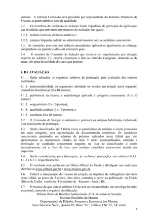 cultural. A referida Comissão será presidida por representante do Instituto Brasileiro de
Museus, a quem caberá o voto de qualidade.
7.2. Os membros da comissão de Seleção ficam impedidos de participar da apreciação
das inscrições que estiverem em processo de avaliação nas quais:
7.2.1. tenham interesse direto na matéria; e
7.2.2. estejam litigando judicial ou administrativamente com o candidato concorrente.
7.3. As restrições previstas nos subitens precedentes aplicam-se igualmente ao cônjuge,
companheiro ou parente e afins até o terceiro grau.
7.4.     O membro da Comissão de Seleção que incorrer em impedimento, por situação
descrita no subitem 7.2, deverá comunicar o fato ao referido Colegiado, abstendo-se de
atuar, sob pena de nulidade dos atos que praticar.


8. DA AVALIAÇÃO
8.1. Serão adotados os seguintes critérios de pontuação para avaliação dos roteiros
habilitados:
8.1.1. representatividade do argumento abordado no roteiro em relação ao(s) espaço(s)
museal(is) brasileiro(s) (0 a 40 pontos);
8.1.2. pertinência da técnica e metodologia aplicada à categoria concorrente (0 a 30
pontos);
8.1.3. originalidade (0 a 10 pontos);
8.1.4. qualidade estética (0 a 10 pontos); e
8.1.5. coerência (0 a 10 pontos).
8.2. A Comissão de Seleção é autônoma e pontuará os roteiros habilitados elaborando
lista decrescente de pontuação.
8.3. Serão classificados até 3 (três) vezes o quantitativo de roteiros a serem premiados
em cada categoria, para apresentação da documentação completar. Os candidatos
concorrentes premiados no número de prêmios indicados neste Edital que não
apresentarem os documentos citados no item 9 serão desclassificados, cabendo a
premiação ao candidato concorrente seguinte na lista de classificados e assim
sucessivamente até o final da lista caso nenhum candidato concorrente atenda aos
requisitos.
8.4. Serão consideradas, para desempate, as melhores pontuações nos subitens 8.1.1,
8.1.2 e 8.1.3, respectivamente.
8.5. O resultado será publicado no Diário Oficial da União e divulgado nos endereços
eletrônicos www.cultura.gov.br e www.museus.gov.br.
8.6. Caberá a interposição de recurso da seleção, na hipótese de infringência dos itens
deste Edital, no prazo de 5 (cinco) dias úteis, contados a partir da publicação no Diário
Oficial da União, conforme Formulário de Recurso (Anexo III).
8.7. O recurso de que trata o subitem 8.6 deverá ser encaminhado, em envelope lacrado,
via postal, contendo a seguinte identificação:
             Prêmio Ibram de Roteiros Audiovisuais 2011- Recurso de Seleção
                               Instituto Brasileiro de Museus
                Departamento de Difusão, Fomento e Economia dos Museus
         Setor Bancário Norte, Quadra 02, Bloco “N”, Edifício CNC III, 14º andar
                                                                                        5
 
