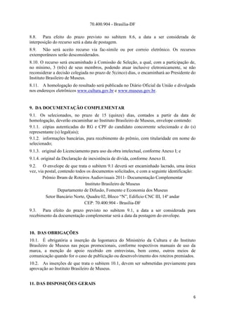 70.400.904 - Brasília-DF

8.8. Para efeito do prazo previsto no subitem 8.6, a data a ser considerada de
interposição do recurso será a data de postagem.
8.9. Não será aceito recurso via fac-símile ou por correio eletrônico. Os recursos
extemporâneos serão desconsiderados.
8.10. O recurso será encaminhado à Comissão de Seleção, a qual, com a participação de,
no mínimo, 3 (três) de seus membros, podendo atuar inclusive eletronicamente, se não
reconsiderar a decisão colegiada no prazo de 5(cinco) dias, o encaminhará ao Presidente do
Instituto Brasileiro de Museus.
8.11. A homologação do resultado será publicada no Diário Oficial da União e divulgada
nos endereços eletrônicos www.cultura.gov.br e www.museus.gov.br.


9. DA DOCUMENTAÇÃO COMPLEMENTAR
9.1. Os selecionados, no prazo de 15 (quinze) dias, contados a partir da data de
homologação, deverão encaminhar ao Instituto Brasileiro de Museus, envelope contendo:
9.1.1. cópias autenticadas do RG e CPF do candidato concorrente selecionado e do (s)
representante (s) legal(ais);
9.1.2. informações bancárias, para recebimento do prêmio, com titularidade em nome do
selecionado;
9.1.3. original do Licenciamento para uso da obra intelectual, conforme Anexo I; e
9.1.4. original da Declaração de inexistência de dívida, conforme Anexo II.
9.2. O envelope de que trata o subitem 9.1 deverá ser encaminhado lacrado, uma única
vez, via postal, contendo todos os documentos solicitados, e com a seguinte identificação:
       Prêmio Ibram de Roteiros Audiovisuais 2011- Documentação Complementar
                               Instituto Brasileiro de Museus
                 Departamento de Difusão, Fomento e Economia dos Museus
         Setor Bancário Norte, Quadra 02, Bloco “N”, Edifício CNC III, 14º andar
                              CEP: 70.400.904 - Brasília-DF
9.3. Para efeito do prazo previsto no subitem 9.1, a data a ser considerada para
recebimento da documentação complementar será a data da postagem do envelope.


10. DAS OBRIGAÇÕES
10.1. É obrigatória a inserção da logomarca do Ministério da Cultura e do Instituto
Brasileiro de Museus nas peças promocionais, conforme respectivos manuais de uso da
marca, a menção do apoio recebido em entrevistas, bem como, outros meios de
comunicação quando for o caso de publicação ou desenvolvimento dos roteiros premiados.
10.2. As inserções de que trata o subitem 10.1, devem ser submetidas previamente para
aprovação ao Instituto Brasileiro de Museus.


11. DAS DISPOSIÇÕES GERAIS

                                                                                        6
 