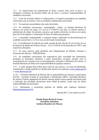 11.1. As comprovações do cumprimento de datas e prazos, bem como os ônus e as
obrigações constantes do presente Edital são de única e exclusiva responsabilidade do
candidato concorrente.
11.2. O ato de inscrição implica o conhecimento e a integral concordância do candidato
concorrente com as normas e com as condições estabelecidas neste Edital.
11.3. Os materiais encaminhados não serão devolvidos.
11.4. Os candidatos concorrentes contemplados cedem ao Instituto Brasileiro de
Museus, nos termos do artigo 111, da Lei nº 8.666/93, sem ônus, os direitos autorais e
patrimoniais do objeto do presente concurso, que poderá utilizá-las no todo ou em parte,
para fins de divulgação e composição de banco de dados para pesquisa.
11.5 Constatadas irregularidades, a qualquer tempo, implicarão na desclassificação do
candidato concorrente e, se for o caso, na devolução da premiação.
11.6. O recolhimento do imposto de renda, quando devido, deverá ser nos termos da Lei
de Imposto de Renda das Pessoas Físicas – Lei nº 9.250 de 26 de dezembro de 1995 e suas
respectivas alterações.
11.7. Os casos omissos serão decididos pelo Departamento de Difusão, Fomento e
Economia dos Museus – DDFEM/Ibram.
11.8. Os candidatos concorrentes são responsáveis pela veracidade das informações
prestadas no formulário eletrônico e pelos documentos enviados, arcando com as
consequências de eventuais erros no preenchimento, isentando o Ministério da Cultura e o
Instituto Brasileiro de Museus de responsabilidade de qualquer natureza.
11.9. A cópia integral deste Edital, bem como de seus anexos, e as listas de habilitação,
classificação e seleção poderão ser obtidas pela internet nos endereços www.cultura.gov.br
e www.museus.gov.br.
11.10. O Instituto Brasileiro de Museus não se responsabiliza por licenças e autorizações
(ECAD – Escritório Central de Arrecadação e Distribuição, SBAT- Sociedade Brasileira
de Autores Teatrais, pagamento de direitos autorais dentre outros) quando necessárias para
a realização das atividades decorrentes deste Edital de prêmio, sendo estas de inteira
responsabilidade dos premiados.
11.11. Informações e orientações poderão ser obtidas pelo endereço eletrônico
fomento@museus.gov.br.
                                                      Brasília-DF, 11 de outubro de 2011.


                            Eneida Braga Rocha de Lemos
                                 Presidente Substituta
                            Instituto Brasileiro de Museus




                                                                                        7
 
