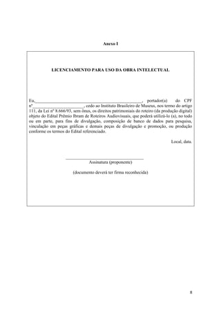 Anexo I




            LICENCIAMENTO PARA USO DA OBRA INTELECTUAL




Eu,________________________________________________, portador(a)                  do CPF
nº_______________________, cedo ao Instituto Brasileiro de Museus, nos termo do artigo
111, da Lei nº 8.666/93, sem ônus, os direitos patrimoniais do roteiro (da produção digital)
objeto do Edital Prêmio Ibram de Roteiros Audiovisuais, que poderá utilizá-lo (a), no todo
ou em parte, para fins de divulgação, composição de banco de dados para pesquisa,
vinculação em peças gráficas e demais peças de divulgação e promoção, ou produção
conforme os termos do Edital referenciado.

                                                                                Local, data.


                    ___________________________________
                              Assinatura (proponente)

                        (documento deverá ter firma reconhecida)




                                                                                          8
 