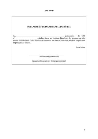 ANEXO II




                 DECLARAÇÃO DE INEXISTÊNCIA DE DÍVIDA



Eu,________________________________________________, portador(a)              do CPF
nº_______________________, declaro junto ao Instituto Brasileiro de Museus que não
possuo dívida com o Poder Público ou inscrição nos bancos de dados públicos ou privados
de proteção ao crédito.

                                                                           Local, data.


                   ___________________________________
                             Assinatura (proponente)

                       (documento deverá ter firma reconhecida)




                                                                                     9
 