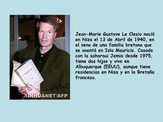 Jean-Marie Gustave Le Clezio nació en Niza el 13 de Abril de 1940, en el seno de una familia bretona que se asentó en Isla Mauricio. Casado con la saharaui Jemia desde 1975, tiene dos hijos y vive en Albuquerque (EEUU), aunque tiene residencias en Niza y en la Bretaña francesa. 