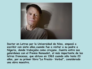 Doctor en Letras por la Universidad de Niza, empezó a escribir con siete años,cuando fue a visitar a su padre a Nigeria, donde trabajaba como cirujano. Cuenta entre sus galardones con el Premio Renaudot, el más importante de las letras francesas, que obtuvo en 1963 cuando sólo tenía 23 años, por su primer libro:”Le Procès- Verbal”, considerado una obra maestra.  