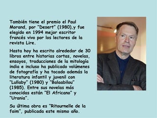 También tiene el premio el Paul Morand, por “Desert” (1980),y fue elegido en 1994 mejor escritor francés vivo por los lectores de la revista Lire. Hasta hoy ha escrito alrededor de 30 libros entre historias cortas, novelas, ensayos, traducciones de la mitología india e incluso ha publicado volúmenes de fotografía y ha tocado además la literatura infantil y juvenil con “Lullaby” (1980) y “Balaabilou” (1985). Entre sus novelas más conocidas están “El Africano” y “Urania”. Su última obra es “Ritournelle de la faim”, publicada este mismo año. 