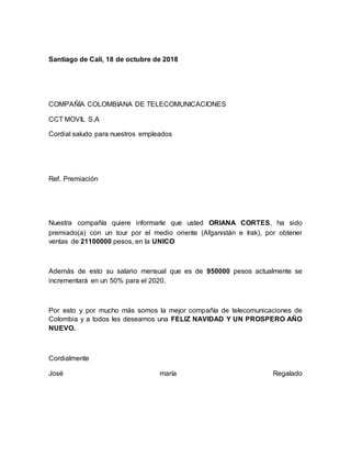 Santiago de Cali, 18 de octubre de 2018
COMPAÑÍA COLOMBIANA DE TELECOMUNICACIONES
CCT MOVIL S.A
Cordial saludo para nuestros empleados
Ref. Premiación
Nuestra compañía quiere informarle que usted ORIANA CORTES, ha sido
premiado(a) con un tour por el medio oriente (Afganistán e Irak), por obtener
ventas de 21100000 pesos, en la UNICO
Además de esto su salario mensual que es de 950000 pesos actualmente se
incrementará en un 50% para el 2020.
Por esto y por mucho más somos la mejor compañía de telecomunicaciones de
Colombia y a todos les deseamos una FELIZ NAVIDAD Y UN PROSPERO AÑO
NUEVO.
Cordialmente
José maría Regalado
 