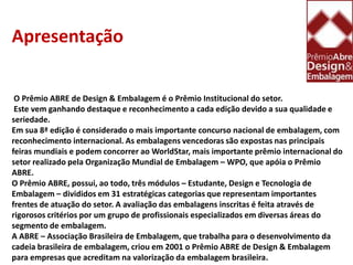 Apresentação O Prêmio ABRE de Design & Embalagem é o Prêmio Institucional do setor.Este vem ganhando destaque e reconhecimento a cada edição devido a sua qualidade e seriedade.Em sua 8ª edição é considerado o mais importante concurso nacional de embalagem, com reconhecimento internacional. As embalagens vencedoras são expostas nas principais feiras mundiais e podem concorrer ao WorldStar, mais importante prêmio internacional do setor realizado pela Organização Mundial de Embalagem – WPO, que apóia o Prêmio ABRE.O Prêmio ABRE, possui, ao todo, três módulos – Estudante, Design e Tecnologia de Embalagem – divididos em 31 estratégicas categorias que representam importantes frentes de atuação do setor. A avaliação das embalagens inscritas é feita através de rigorosos critérios por um grupo de profissionais especializados em diversas áreas do segmento de embalagem.A ABRE – Associação Brasileira de Embalagem, que trabalha para o desenvolvimento da cadeia brasileira de embalagem, criou em 2001 o Prêmio ABRE de Design & Embalagem para empresas que acreditam na valorização da embalagem brasileira.