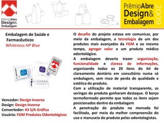Conceituar e conscientizar a sociedade sobre a importância da embalagem e do design de embalagem.Embalagem de Alimentos DocesChiclets Fácil AberturaUma grande inovação na embalagem de goma de mascar mostrou que a funcionalidade da embalagem não é mérito de categorias de alto valor agregado, e que esta pode tornar um hábito corriqueiro ainda mais prazeroso.O investimento em tecnologia focada na funcionalidade, com o objetivo de proporcionar praticidade de abertura para o consumidor, foi o foco do projeto. Ainda, o sistema de abertura composto por picote no centro da embalagem proporciona uma sensação divertida e amistosa no momento do consumo. O projeto conservou os valores intrínsecos da marca Chiclets, como grafia e sua tradicional caixinha de cartão, há mais de 60 anos no mercado.Vencedor: Cadbury AdamsConvertedor: BrasilgraficaUsuário: Cadbury Adams