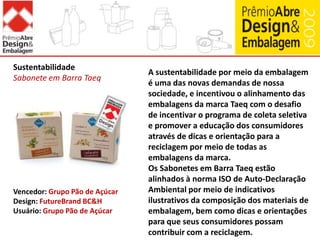 O segmento de cosméticos conta, tradicionalmente, com embalagens bastante diferenciadas, tornando o desenvolvimento de novas soluções fator chave para o sucesso. O desafio do projeto Naturé era de trazer a essência da marca desenvolvendo embalagens práticas, inovadoras e atraentes pensando no público-alvo (crianças de 3 a 7 anos), resultando em design de complexa execução.Embalagens da linha Naturé (em tupi, amigo da natureza) são fáceis de abrir e fechar com tampas em formato de torneira, além das cores, texturas e design inusitados. A linha conta "A Grande História da Água" estimulando os cuidados com a Natureza através da brincadeira com cartuchos e adesivos.A torneira foi utilizada como ícone lúdico da educação ambiental. Existência de refis para os itens para cabelos.Embalagem de Cosméticos e Cuidados PessoaisNaturéVencedor: NaturaDesign: Design com Z / Nó DesignConvertedor: SeaquistClosures / Sinimplast / Igaratiba / Baumgarten / AptarB&HUsuário: Natura