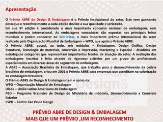 ApresentaçãoO Prêmio ABRE de Design & Embalagem é o Prêmio Institucional do setor. Este vem ganhando destaque e reconhecimento a cada edição devido a sua qualidade e seriedade.Em sua 9ª edição é considerado o mais importante concurso nacional de embalagem, com reconhecimento internacional. As embalagens vencedoras são expostas nas principais feiras mundiais e podem concorrer ao WorldStar, o mais importante prêmio internacional do setor realizado pela Organização Mundial de Embalagem – WPO, que apóia o Prêmio ABRE.O Prêmio ABRE, possui, ao todo, seis módulos – Embalagem, Design Gráfico, Design Estrutural, Tecnologia de materiais, conversão e impressão, Marketing e Especial – divididos em estratégicas categorias que representam importantes frentes de atuação do setor. A avaliação das embalagens inscritas é feita através de rigorosos critérios por um grupo de profissionais especializados em diversas áreas do segmento de embalagem.A ABRE – Associação Brasileira de Embalagem, que trabalha para o desenvolvimento da cadeia brasileira de embalagem, criou em 2001 o Prêmio ABRE para empresas que acreditam na valorização da embalagem brasileira.O Prêmio ABRE de Design & Embalagem tem o apoio da:WPO – Organização Mundial de EmbalagemUlade – União Latino Americana de EmbalagemPBD – Programa Brasileiro de Design do Ministério de Indústria, Desenvolvimento e Comércio ExteriorCSPD – Centro São Paulo DesignPRÊMIO ABRE DE DESIGN & EMBALAGEM MAIS QUE UM PRÊMIO ,UM RECONHECIMENTO