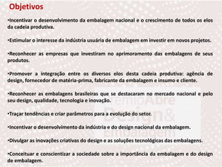 ObjetivosIncentivar o desenvolvimento da embalagem nacional e o crescimento de todos os elos da cadeia produtiva.