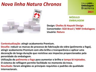 Nova linha Natura Chronos Design:  Chelles & Hayashi Design Convertedor:  SGD Brasil / MBF Embalagens Usuário:  Natura Contextualização:  atingir acabamento Premium. Desafio:  reduzir as marcas do processo de fabricação do vidro (polimento a fogo), atingir acabamento Premium com alto brilho e transparência e aplicar uma decoração de longa duração que resistisse aos impactos proporcionados pela perenidade da embalagem. Utilização do  polimento a fogo  para aumentar o brilho e  tampa bi-injetados. O sistema de refilagem permite facilidade no momento da troca. Resultado:  foram atingidos os principais requisitos e padrões de qualidade internacionais.   MÓDULO EMBALAGEM 