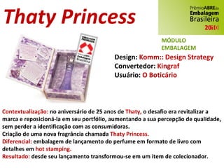 Thaty Princess Design:  Komm:: Design Strategy Convertedor:  Kingraf Usuário:  O Boticário Contextualização:  no aniversário de 25 anos de  Thaty,  o desafio era revitalizar a marca e reposicioná-la em seu portfólio, aumentando a sua percepção de qualidade, sem perder a identificação com as consumidoras. Criação de uma nova fragrância chamada  Thaty Princess. Diferencial:  embalagem de lançamento do perfume em formato de livro com detalhes em  hot stamping. Resultado:  desde seu lançamento transformou-se em um item de colecionador. MÓDULO EMBALAGEM MÓDULO EMBALAGEM 