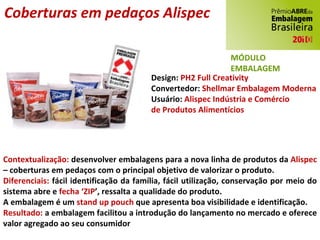 Design:  PH2 Full Creativity Convertedor:  Shellmar Embalagem Moderna Usuário:  Alispec Indústria e Comércio de Produtos Alimentícios Contextualização:  desenvolver embalagens para a nova linha de produtos da  Alispec  – coberturas em pedaços com o principal objetivo de valorizar o produto. Diferenciais:  fácil identificação da família, fácil utilização, conservação por meio do sistema abre e  fecha ‘ZIP ’, ressalta a qualidade do produto. A embalagem é um  stand up pouch  que apresenta boa visibilidade e identificação. Resultado:  a embalagem facilitou a introdução do lançamento no mercado e oferece valor agregado ao seu consumidor Coberturas em pedaços Alispec MÓDULO EMBALAGEM 