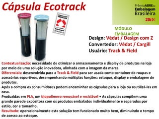 Design:  Védat / Design com Z Convertedor:  Védat / Cargill Usuário:  Track & Field Contextualização:  necessidade de otimizar o armazenamento e display de produtos na loja por meio de uma solução inovadora, alinhada com a imagem da marca. Diferenciais:  desenvolvida para a  Track & Field  para ser usada como container de roupas e acessórios esportivos, desempenhando múltiplas funções: estoque, display e embalagem de produtos. Após a compra os consumidores podem encaminhar as cápsulas para a loja ou reutilizá-las em casa. Produzidas em  PLA,  um  biopolímero renovável e reciclável  • As cápsulas compõem uma grande parede expositora com os produtos embalados individualmente e separados por estilo, cor e tamanho. Resultado:  operacionalmente esta solução tem funcionado muito bem, diminuindo o tempo de acesso ao estoque. Cápsula Ecotrack MÓDULO EMBALAGEM 