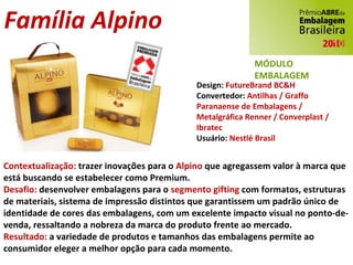 Família Alpino Design:  FutureBrand BC&H Convertedor:  Antilhas / Graffo Paranaense de Embalagens / Metalgráfica Renner / Converplast / Ibratec Usuário:  Nestlé Brasil Contextualização:  trazer inovações para o  Alpino  que agregassem valor à marca que está buscando se estabelecer como Premium. Desafio:  desenvolver embalagens para o  segmento gifting  com formatos, estruturas de materiais, sistema de impressão distintos que garantissem um padrão único de identidade de cores das embalagens, com um excelente impacto visual no ponto-de-venda, ressaltando a nobreza da marca do produto frente ao mercado. Resultado:  a variedade de produtos e tamanhos das embalagens permite ao consumidor eleger a melhor opção para cada momento. MÓDULO EMBALAGEM 