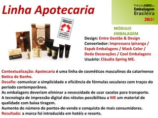 Linha Apotecaria Design:  Entre Gestão & Design Convertedor:  Impressora Ipiranga / Expak Embalagens / Mack Color / Deda Decorações / Cool Embalagens Usuário:  Cláudia Spring ME. Contextualização: Apotecaria  é uma linha de cosméticos masculinos da catarinense  Botica de Banho. Desafio:  comunicar a simplicidade e eficiência de fórmulas seculares com traços do período contemporâneo. As embalagens deveriam eliminar a necessidade de usar sacolas para transporte. A tecnologia de impressão digital dos rótulos possibilitou a  ME  um material de qualidade com baixa tiragem. Aumento do número de pontos-de-venda e conquista de mais consumidores. Resultado:  a marca foi introduzida em hotéis e resorts. MÓDULO EMBALAGEM 