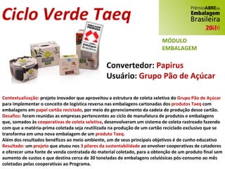 Ciclo Verde Taeq Convertedor:  Papirus Usuário:  Grupo Pão de Açúcar Contextualização:  projeto inovador que aproveitou a estrutura de coleta seletiva do  Grupo Pão de Açúcar  para implementar o conceito de logística reversa nas embalagens cartonadas dos  produtos Taeq  com embalagens em  papel cartão reciclado , por meio do gerenciamento da cadeia de produção desse cartão. Desafios:  foram reunidas as empresas pertencentes ao ciclo de manufatura de produtos e embalagens que, somados às  cooperativas de coleta seletiva , desenvolveram um sistema de coleta rastreado fazendo com que a matéria-prima coletada seja reutilizada na produção de um cartão reciclado exclusivo que se transforma em uma nova embalagem de um  produto Taeq. Além dos resultados benéficos ao meio ambiente, um de seus principais objetivos é de cunho educativo Resultado:  um  projeto  que atuou nos  3 pilares da sustentabilidade  ao envolver cooperativas de catadores e oferecer uma fonte de venda contratada do material coletado, para a obtenção de um produto final sem aumento de custos e que destina cerca de 30 toneladas de embalagens celulósicas pós-consumo ao mês coletadas pelas cooperativas ao Programa. MÓDULO EMBALAGEM 