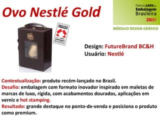 Ovo Nestlé Gol d Design:  FutureBrand BC&H Usuário:  Nestlé Contextualização:  produto recém-lançado no Brasil. Desafio:  embalagem com formato inovador inspirado em maletas de marcas de luxo, rígida, com acabamentos dourados, aplicações em verniz e  hot stamping. Resultado:  grande destaque no ponto-de-venda e posiciona o produto como premium. MÓDULO DESIGN GRÁFICO 