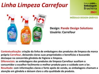 Linha Limpeza Carrefour Design:  Pande Design Solutions Usuário: Carrefour Contextualização:  criação da linha de embalagens dos produtos de limpeza da marca própria  Carrefour,  deixando claras suas propriedades e benefícios e buscando  destaque na concorrida gôndola de higiene e limpeza. Diferenciais:  as embalagens dos produtos de limpeza Carrefour auxiliam o consumidor a escolher facilmente o melhor produto para o cuidado com o lar. Resultado:  com informações claras e forte apelo de venda, as embalagens chamam a atenção em gôndola e deixam clara a alta qualidade do produto. MÓDULO DESIGN GRÁFICO 