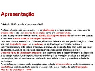O Prêmio ABRE completa 10 anos em 2010.  Ao longo desses anos a premiação vem se  atualizando  e sempre apresentou um constante  crescimento  tanto em  números de inscrições  como em  expressividade.  E para acompanhar o direcionamento  político estratégico da Entidade  o Prêmio ABRE passará a se chamar  Prêmio ABRE da Embalagem Brasileira. Com essa mudança o concurso transmite, de maneira clara, o seu escopo de atuação e reflete seu mais  importante papel:  ser o  porta-voz  da entidade que representa nacional e internacionalmente esta cadeia produtiva, promovendo a sua interface com todas as esferas da sociedade, unindo os esforços de cada parte para construir o futuro do setor. O Prêmio ABRE da Embalagem Brasileira  é um incentivo para o desenvolvimento da indústria e do design nacional, uma oportunidade para divulgar as inovações criativas e as soluções tecnológicas, conceituando e conscientizando a sociedade sobre a grande importância da embalagem. As embalagens vencedoras são expostas nas principais  feiras mundiais  e podem concorrer ao  WorldStar , o mais importante prêmio internacional do setor realizado pela  Organização Mundial de Embalagem – WPO.  Apresentação 