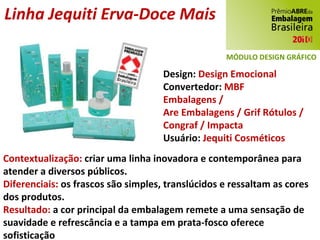 Linha Jequiti Erva-Doce Mais Design:  Design Emocional Convertedor:  MBF Embalagens / Are Embalagens / Grif Rótulos / Congraf / Impacta Usuário:  Jequiti Cosméticos Contextualização:  criar uma linha inovadora e contemporânea para atender a diversos públicos. Diferenciais:  os frascos são simples, translúcidos e ressaltam as cores dos produtos. Resultado:  a cor principal da embalagem remete a uma sensação de suavidade e refrescância e a tampa em prata-fosco oferece sofisticação MÓDULO DESIGN GRÁFICO 