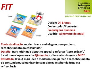 FIT Design:  Dil Brands Convertedor/Converter:  Embalagens Diadema Usuário:  Ajinomoto do Brasil Contextualização:  modernizar a embalagem, sem perder o reconhecimento do consumidor. Desafio:  transmitir mais appetite appeal e reforçar “zero açúcar”/ incluir nova logomarca da  Ajinomoto  e diferenciar da marca  MID®. Resultado:  layout mais leve e moderno sem perder o reconhecimento do consumidor, comunicando com clareza o sabor da fruta e a refrescância. MÓDULO DESIGN GRÁFICO 