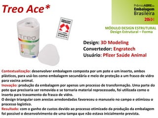 Treo Ace* Design:  3D Modeling Convertedor:  Engratech Usuário : Pfizer Saúde Animal Contextualização:  desenvolver embalagem composta por um pote e um inserto, ambos plásticos, para usá-los como embalagem secundária e meio de proteção a um frasco de vidro para vacina animal. Inovação:  produção da embalagem por apenas um processo de transformação. Uma parte do pote que precisaria ser removida e se tornaria material reprocessado, foi utilizada como o inserto para travamento do frasco de vidro. O design triangular com arestas arredondadas favoreceu o manuseio no campo e otimizou o processo logístico. Resultado:  com o ganho de custos devido ao processo otimizado da produção da embalagem foi possível o desenvolvimento de uma tampa que não estava inicialmente prevista. MÓDULO DESIGN ESTRUTURAL Design Estrutural – Forma 
