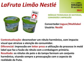 LaFruta Limão Nestlé Convertedor: Jaguar/Multilabel Usuário:  Nestlé Contextualização:  desenvolver um rótulo harmônico, com impacto visual que atraísse a atenção do consumidor. Diferencial:  impressão em  letter press  e utilização do processo in mold label que faz a fusão do rótulo com a embalagem primária. Resultado:  os rótulos do pote e da tampa formam um conjunto harmônico, visando sempre a preocupação com o aspecto de realidade da fruta. MÓDULO TECNOLOGIA DE MATERIAIS, CONVERSÃO E IMPRESSÃO 