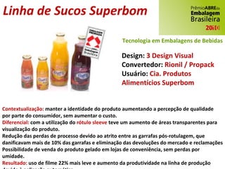 Linha de Sucos Superbom Design:  3 Design Visual Convertedor:  Rionil / Propack Usuário:  Cia. Produtos Alimentícios Superbom Contextualização:  manter a identidade do produto aumentando a percepção de qualidade por parte do consumidor, sem aumentar o custo. Diferencial:  com a utilização do  rótulo sleeve  teve um aumento de áreas transparentes para visualização do produto. Redução das perdas de processo devido ao atrito entre as garrafas pós-rotulagem, que danificavam mais de 10% das garrafas e eliminação das devoluções do mercado e reclamações Possibilidade de venda do produto gelado em lojas de conveniência, sem perdas por umidade. Resultado:  uso de filme 22% mais leve e aumento da produtividade na linha de produção devido à aplicação automática. Tecnologia em Embalagens de Bebidas 