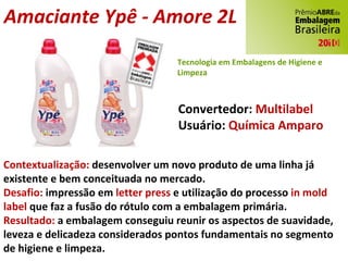 Amaciante Ypê - Amore 2L Convertedor:  Multilabel Usuário:  Química Amparo Contextualização:  desenvolver um novo produto de uma linha já existente e bem conceituada no mercado. Desafio:  impressão em  letter press  e utilização do processo  in mold label  que faz a fusão do rótulo com a embalagem primária. Resultado:  a embalagem conseguiu reunir os aspectos de suavidade, leveza e delicadeza considerados pontos fundamentais no segmento de higiene e limpeza. Tecnologia em Embalagens de Higiene e Limpeza 