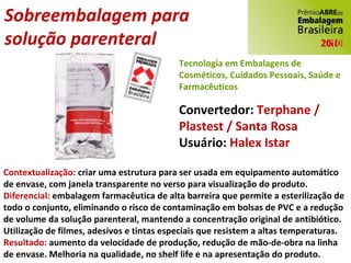 Sobreembalagem para  solução parenteral Convertedor:  Terphane / Plastest / Santa Rosa Usuário:  Halex Istar Contextualização:  criar uma estrutura para ser usada em equipamento automático de envase, com janela transparente no verso para visualização do produto. Diferencial:  embalagem farmacêutica de alta barreira que permite a esterilização de todo o conjunto, eliminando o risco de contaminação em bolsas de PVC e a redução de volume da solução parenteral, mantendo a concentração original de antibiótico. Utilização de filmes, adesivos e tintas especiais que resistem a altas temperaturas. Resultado:  aumento da velocidade de produção, redução de mão-de-obra na linha de envase. Melhoria na qualidade, no shelf life e na apresentação do produto. Tecnologia em Embalagens de Cosméticos, Cuidados Pessoais, Saúde e Farmacêuticos 