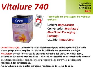 Vitalure 740 Design:  100% Design Convertedor:  Brasilata / AkzoNobel Packaging Coatings Usuário:  Tintas Coral Contextualização:  desenvolver um revestimento para embalagens metálicas de tintas que pudesse ampliar seu prazo de validade nas prateleiras das lojas. Resultado:  aumento em 50% do prazo de validade dos produtos envasados / sistema de aplicação monocamada – não são necessárias duas camadas de pintura das chapas metálicas, gerando maior produtividade durante o processo de fabricação das embalagens. Produto homologado pelos principais fabricantes de tintas do país. Tecnologia em Embalagens de Produtos em Geral 