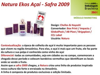 Natura Ekos Açaí - Safra 2009 Design:  Chelles & Hayashi Convertedor:  Box Print / Impacta / GlobalPack / AB Plast / Brigaplast / CCL Label Usuário:  Natura Contextualização:  a época de colheita do açaí é muito importante para as pessoas que vivem na região Amazônica. Para elas, o açaí é mais que um fruto, ele faz parte da cultura e sua polpa é conhecida como vinho do açaí Diferencial:  todas as comunidades, seja em cidades ou no campo, comemoram a chegada desse período e colocam bandeiras vermelhas que identificam os locais onde se vende o fruto. Assim que a  safra 2009  chegou, a  Natura  criou uma linha de produtos inspirada nessa cultura tão forte e enraizada na Amazônia. A linha é composta de produtos exclusivos e edição limitada. MÓDULO MARKETING 