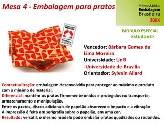 Mesa 4 - Embalagem para pratos Vencedor:  Bárbara Gomes de Lima Moreira Universidade:  UnB -Universidade de Brasília Orientador:  Sylvain Allard Contextualização:  embalagem desenvolvida para proteger ao máximo o produto com o mínimo de material. Diferencial:  mantém os pratos firmemente unidos e protegidos no transporte, armazenamento e manipulação. Entre os pratos, discos adicionais de papelão absorvem o impacto e a vibração A impressão é feita em serigrafia sobre o papelão, em uma cor. Resultado:  versátil, o mesmo modelo pode embalar pratos quadrados ou redondos. MÓDULO ESPECIAL Estudante 