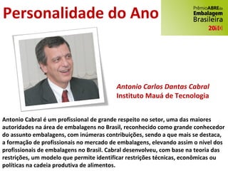 Antonio Carlos Dantas Cabral Instituto Mauá de Tecnologia Personalidade do Ano Antonio Cabral é um profissional de grande respeito no setor, uma das maiores autoridades na área de embalagens no Brasil, reconhecido como grande conhecedor do assunto embalagens, com inúmeras contribuições, sendo a que mais se destaca, a formação de profissionais no mercado de embalagens, elevando assim o nível dos profissionais de embalagens no Brasil. Cabral desenvolveu, com base na teoria das restrições, um modelo que permite identificar restrições técnicas, econômicas ou políticas na cadeia produtiva de alimentos.   