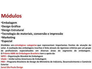 Divididos em  estratégicas categorias  que representam importantes frentes de atuação do setor. A avaliação das embalagens inscritas é feita através de rigorosos critérios por um grupo de profissionais especializados em diversas áreas do segmento de embalagem.  O  Prêmio ABRE da Embalagem Brasileira  tem o apoio da: WPO –  Organização Mundial de Embalagem Ulade –  União Latino Americana de Embalagem PBD –  Programa Brasileiro de Design do Ministério de Indústria, Desenvolvimento e Comércio Exterior Senai São Paulo Design Módulos Embalagem Design Gráfico Design Estrutural Tecnologia de materiais, conversão e impressão Marketing Especial 