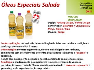 Contextualização:  necessidade de revitalização da linha sem perder a tradição e a confiança do consumidor à marca. Diferenciação:  Formato ergonômico, cintura mais delgada com ranhuras, combinadas com deslocamento do centro de gravidade facilitando a  “pegada”  e aplicação. Rótulo com acabamento acetinado (fosco), combinado com efeito metálico. Resultado:  a modernização da embalagem trouxe incremento de vendas e participação no mercado de óleos especiais, aumentando o  awareness da marca  e gerando grande experimentação do produto. Design:  Packing Design / Pande Design Convertedor:  BrasAlpla / Converplast / Mirvi / Klabin / Sipa Usuário:  Bunge Óleos Especiais Salada MÓDULO EMBALAGEM 