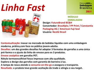 Linha Fast Design:  FutureBrand BC&H Convertedor:  BrasAlpla / PP Print / Constantia Packaging AG / American Fuji Seal Usuário:  Nestlé Brasil Contextualização:  inovar no mercado de bebidas líquidas com uma embalagem moderna, prática,com foco no público jovem-adulto. Desafios:  um dos grandes desafios foi adaptar 3 formatos de garrafas a uma única pré-forma e o ajuste da linha de envase para os 3 produtos. Envase asséptico  em garrafas PET. Rótulo termoencolhível fosco impresso com alta qualidade. Explora o design das garrafas com garantia de barreira à luz. A tampa de rosca atende o  consumo on-the-go  e assegura o transporte. Resultado:  o produto teve grande aceitação do trade e atingiu o seu target. MÓDULO EMBALAGEM 