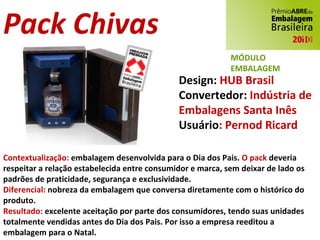 Pack Chivas Design:  HUB Brasil Convertedor:  Indústria de  Embalagens Santa Inês Usuário : Pernod Ricard Contextualização:  embalagem desenvolvida para o Dia dos Pais.  O pack  deveria respeitar a relação estabelecida entre consumidor e marca, sem deixar de lado os padrões de praticidade, segurança e exclusividade. Diferencial:  nobreza da embalagem que conversa diretamente com o histórico do produto. Resultado:  excelente aceitação por parte dos consumidores, tendo suas unidades totalmente vendidas antes do Dia dos Pais. Por isso a empresa reeditou a embalagem para o Natal. MÓDULO EMBALAGEM 