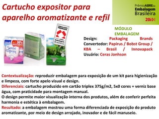 Cartucho expositor para  aparelho aromatizante e refil Design:  Packaging Brands Convertedor:  Papirus / Bobst Group / KBA – Brasil / Innovapack Usuário:  Ceras Jonhson Contextualização:  reproduzir embalagem para exposição de um kit para higienização e limpeza, com forte apelo visual e design. Diferenciais:  cartucho produzido em cartão triplex 375g/m2, 5x0 cores + verniz base água, com praticidade para montagem manual. O design permite maior visualização interna dos produtos, além de conferir perfeita harmonia e estética à embalagem. Resultado:  a embalagem mostrou uma forma diferenciada de exposição do produto aromatizante, por meio de design arrojado, inovador e de fácil manuseio. MÓDULO EMBALAGEM 