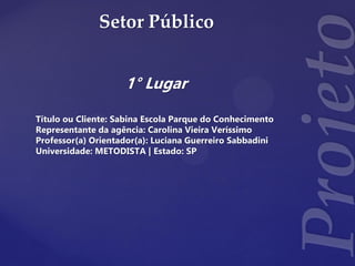 Setor Público
1° Lugar
Título ou Cliente: Sabina Escola Parque do Conhecimento
Representante da agência: Carolina Vieira Veríssimo
Professor(a) Orientador(a): Luciana Guerreiro Sabbadini
Universidade: METODISTA | Estado: SP
 