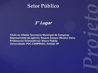 Setor Público
3° Lugar
Título ou Cliente: Secretaria Municipal de Campinas
Representante da agência: Rosane Samara Oliveira Vieira
Professor(a) Orientador(a): Maura Padula
Universidade: PUC-CAMPINAS | Estado: SP
 