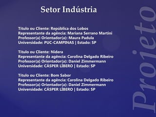 Setor Indústria
Título ou Cliente: República dos Lobos
Representante da agência: Mariana Serrano Martini
Professor(a) Orientador(a): Maura Padula
Universidade: PUC-CAMPINAS | Estado: SP
Título ou Cliente: Nidera
Representante da agência: Carolina Delgado Ribeiro
Professor(a) Orientador(a): Daniel Zimmermann
Universidade: CÁSPER LÍBERO | Estado: SP
Título ou Cliente: Bom Sabor
Representante da agência: Carolina Delgado Ribeiro
Professor(a) Orientador(a): Daniel Zimmermann
Universidade: CÁSPER LÍBERO | Estado: SP
 