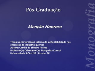 Pós-Graduação
Menção Honrosa
Título: A comunicação interna da sustentabilidade nas
empresas da indústria química
Autora: Camila da Silveira Perrud
Professor(a) Orientador(a): Margarida Kunsch
Universidade: ECA-USP | Estado: SP
 