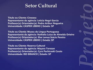 Setor Cultural
Título ou Cliente: Cinesesc
Representante da agência: Letícia Negri Garcia
Professor(a) Orientador(a): Pedro Arthur Nogueira
Universidade: CÁSPER LÍBERO | Estado: SP
Título ou Cliente: Museu da Língua Portuguesa
Representante da agência: Nathalia Luiza de Almeida Orteiro
Professor(a) Orientador(a): Else Lemos Inácio Pereira
Universidade: CÁSPER LÍBERO | Estado: SP
Título ou Cliente: Reserva Cultural
Representante da agência: Mayara Torezan
Professor(a) Orientador(a): Cyro Pachicoski Couto
Universidade: RIO BRANCO | Estado: SP
 