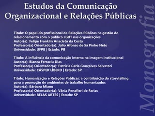Estudos da Comunicação
Organizacional e Relações Públicas
Título: O papel do profissional de Relações Públicas na gestão do
relacionamento com o público LGBT nas organizações
Autor(a): Felipe Franklin Anacleto da Costa
Professor(a) Orientador(a): Júlio Afonso de Sá Pinho Neto
Universidade: UFPB | Estado: PB
Título: A influência da comunicação interna na imagem institucional
Autor(a): Bianca Ferraciu Dias
Professor(a) Orientador(a): Patrícia Carla Gonçalves Salvatori
Universidade: CÁSPER LÍBERO | Estado: SP
Título: Humanização e Relações Públicas: a contribuição do storytelling
para a promoção de ambientes de trabalho humanizados
Autor(a): Bárbara Miano
Professor(a) Orientador(a): Vânia Penafieri de Farias
Universidade: BELAS ARTES | Estado: SP
 