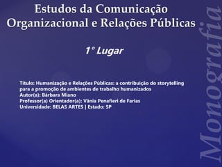 Estudos da Comunicação
Organizacional e Relações Públicas
1° Lugar
Título: Humanização e Relações Públicas: a contribuição do storytelling
para a promoção de ambientes de trabalho humanizados
Autor(a): Bárbara Miano
Professor(a) Orientador(a): Vânia Penafieri de Farias
Universidade: BELAS ARTES | Estado: SP
 